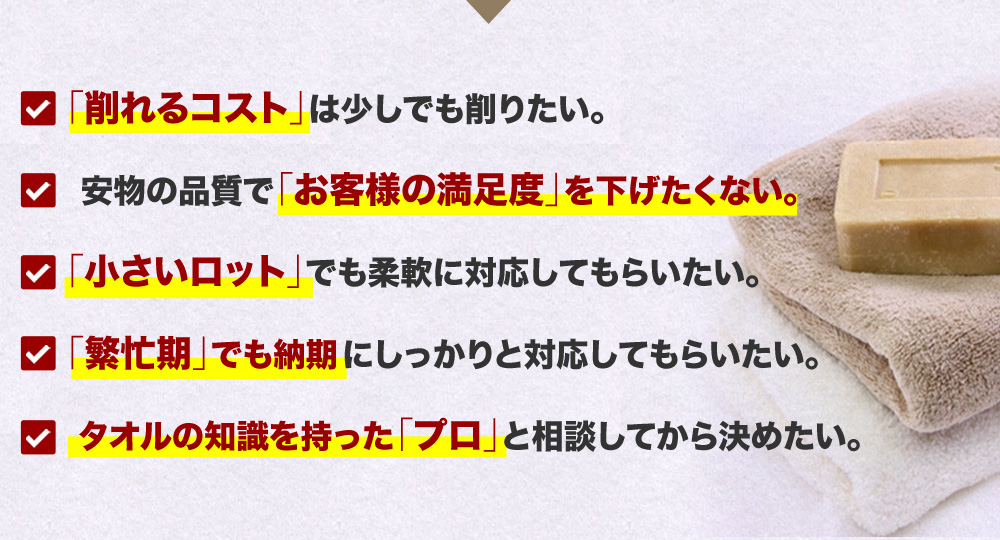 「削れるコスト」は少しでも削りたい。安物の品質で「お客様の満足度」を下げたくない。「小さいロット」でも柔軟に対応してもらいたい。「繁忙期」でも納期にしっかりと対応してもらいたい。タオルの知識を持った「プロ」と相談してから決めたい。