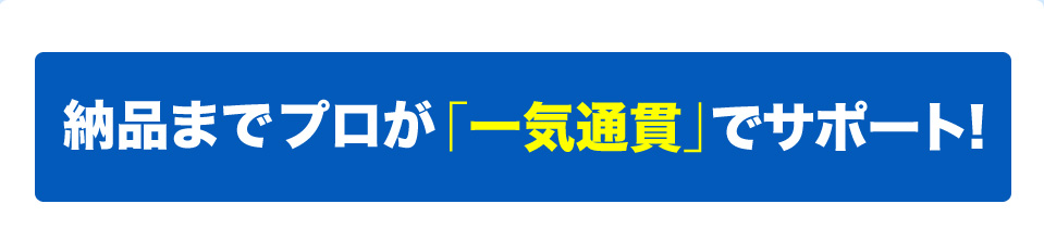 納品までプロが「一気通貫」でサポート!