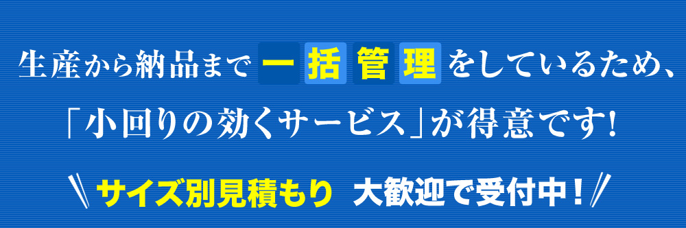 生産から納品まで一括管理をしているため、「小回りの効くサービス」が得意です！サイズ別見積もり大歓迎で受付中！